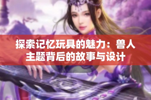 探索记忆玩具的魅力：兽人主题背后的故事与设计