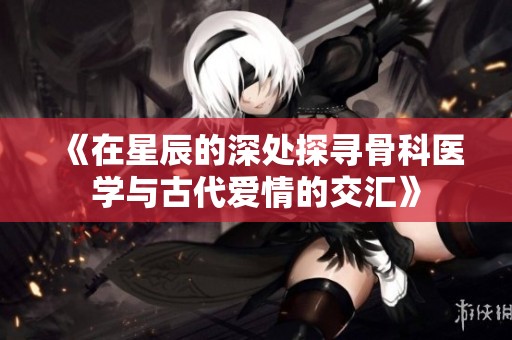 《在星辰的深处探寻骨科医学与古代爱情的交汇》