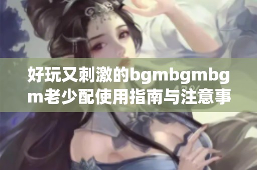 好玩又刺激的bgmbgmbgm老少配使用指南与注意事项