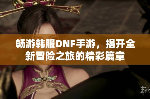 畅游韩服DNF手游，揭开全新冒险之旅的精彩篇章