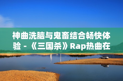 神曲洗脑与鬼畜结合畅快体验－《三国杀》Rap热曲在线播放