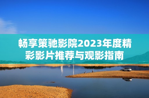 畅享策驰影院2023年度精彩影片推荐与观影指南