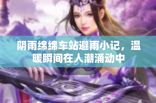 阴雨绵绵车站避雨小记，温暖瞬间在人潮涌动中