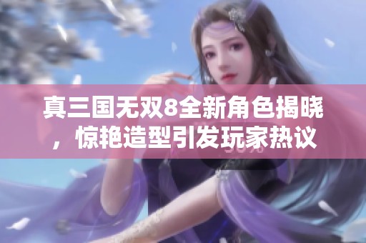 真三国无双8全新角色揭晓，惊艳造型引发玩家热议