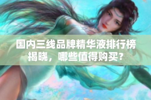 国内三线品牌精华液排行榜揭晓，哪些值得购买？