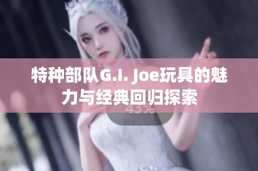 特种部队G.I. Joe玩具的魅力与经典回归探索
