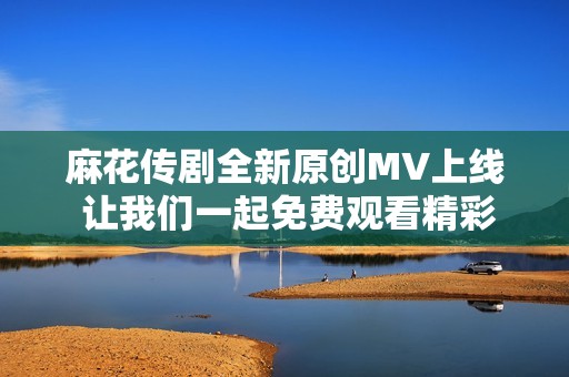 麻花传剧全新原创MV上线 让我们一起免费观看精彩内容