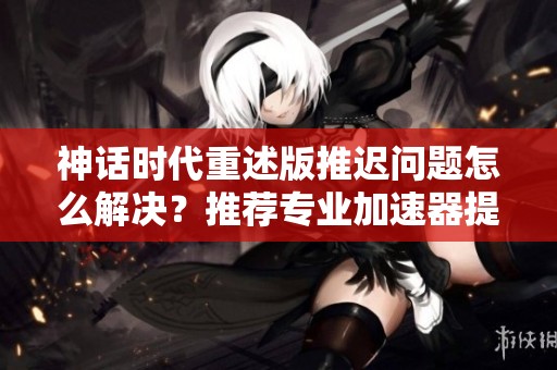 神话时代重述版推迟问题怎么解决？推荐专业加速器提升体验