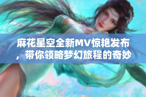 麻花星空全新MV惊艳发布，带你领略梦幻旅程的奇妙体验