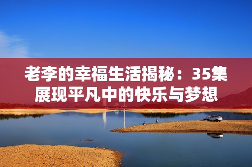 老李的幸福生活揭秘：35集展现平凡中的快乐与梦想