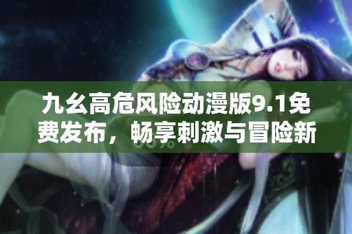 九幺高危风险动漫版9.1免费发布，畅享刺激与冒险新体验