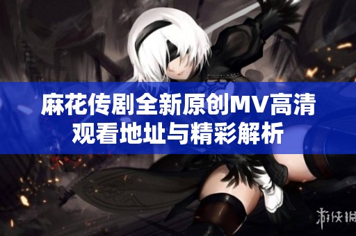 麻花传剧全新原创MV高清观看地址与精彩解析