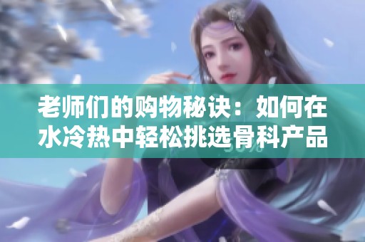 老师们的购物秘诀：如何在水冷热中轻松挑选骨科产品