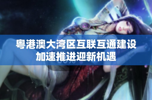 粤港澳大湾区互联互通建设加速推进迎新机遇