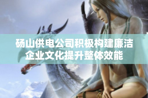 砀山供电公司积极构建廉洁企业文化提升整体效能
