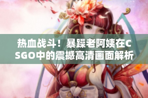 热血战斗！暴躁老阿姨在CSGO中的震撼高清画面解析