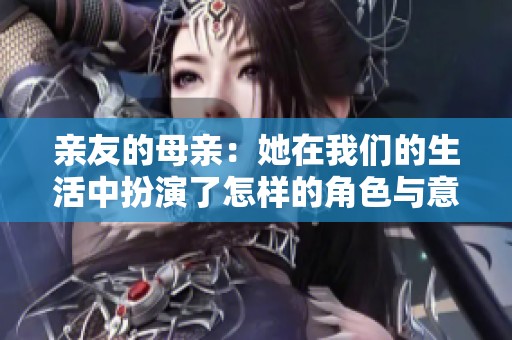 亲友的母亲：她在我们的生活中扮演了怎样的角色与意义