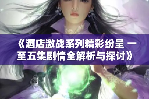 《酒店激战系列精彩纷呈 一至五集剧情全解析与探讨》