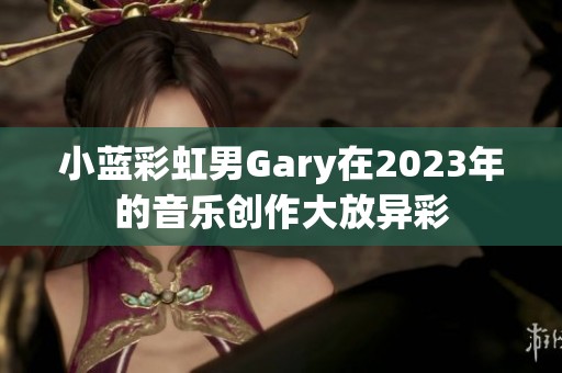 小蓝彩虹男Gary在2023年的音乐创作大放异彩