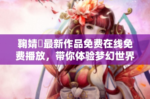 鞠婧祎最新作品免费在线免费播放，带你体验梦幻世界