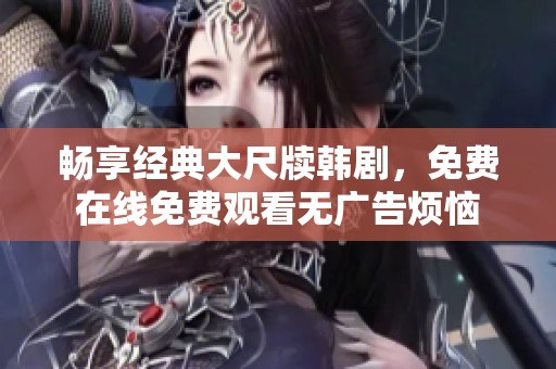 畅享经典大尺牍韩剧，免费在线免费观看无广告烦恼