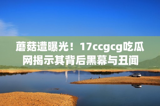 蘑菇遭曝光！17ccgcg吃瓜网揭示其背后黑幕与丑闻