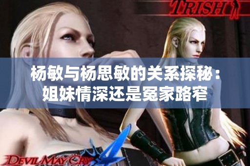 杨敏与杨思敏的关系探秘：姐妹情深还是冤家路窄