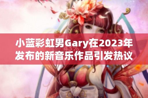 小蓝彩虹男Gary在2023年发布的新音乐作品引发热议与关注