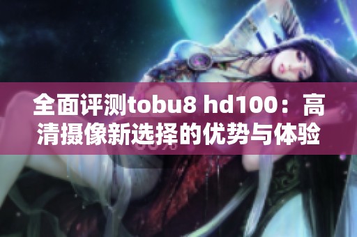 全面评测tobu8 hd100：高清摄像新选择的优势与体验