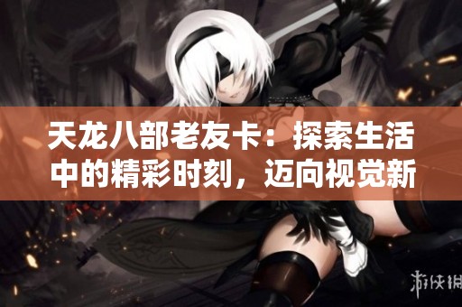 天龙八部老友卡：探索生活中的精彩时刻，迈向视觉新时代