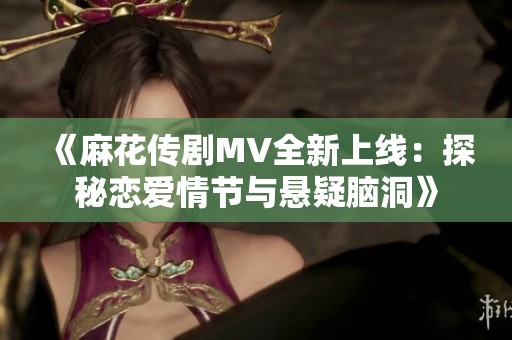 《麻花传剧MV全新上线：探秘恋爱情节与悬疑脑洞》