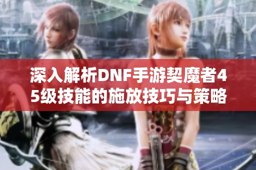 深入解析DNF手游契魔者45级技能的施放技巧与策略