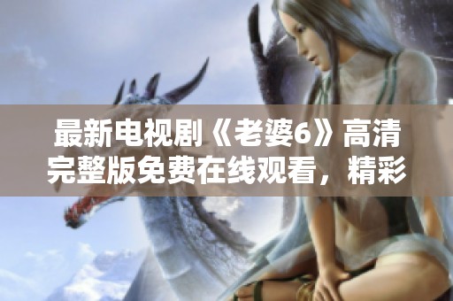 最新电视剧《老婆6》高清完整版免费在线观看，精彩不容错过