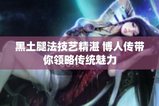 黑土腿法技艺精湛 博人传带你领略传统魅力