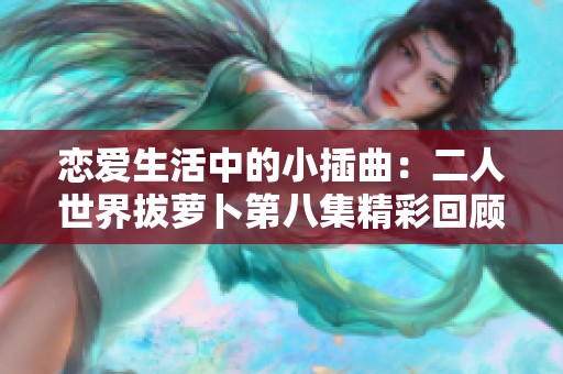恋爱生活中的小插曲：二人世界拔萝卜第八集精彩回顾