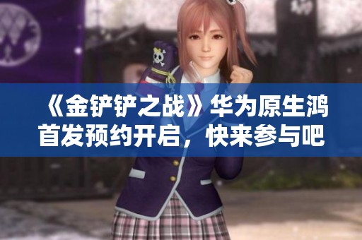 《金铲铲之战》华为原生鸿首发预约开启，快来参与吧！