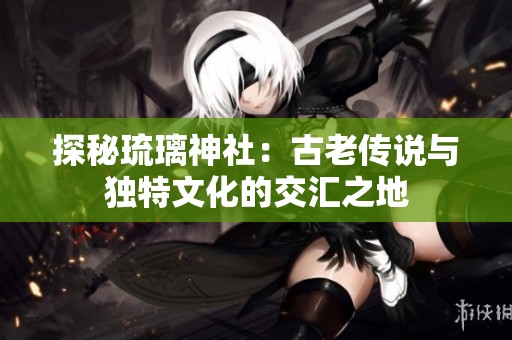 探秘琉璃神社：古老传说与独特文化的交汇之地