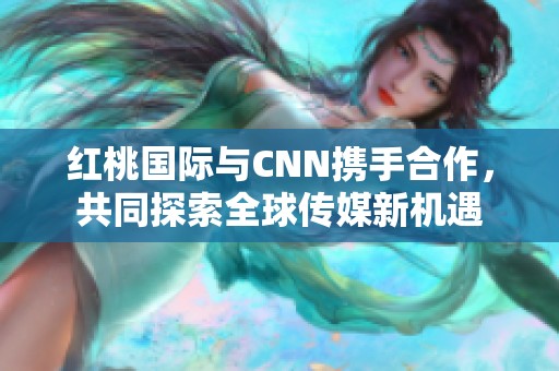 红桃国际与CNN携手合作，共同探索全球传媒新机遇