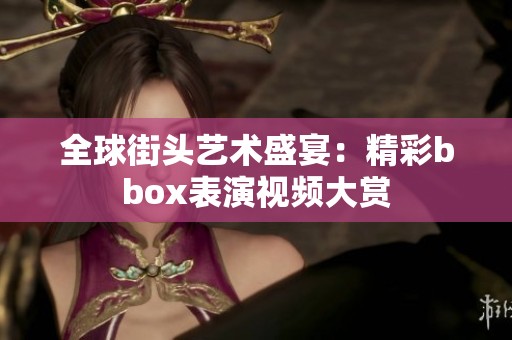 全球街头艺术盛宴：精彩bbox表演视频大赏