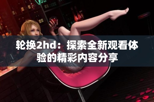 轮换2hd：探索全新观看体验的精彩内容分享