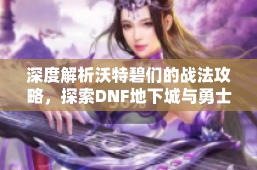 深度解析沃特碧们的战法攻略，探索DNF地下城与勇士的战术秘笈