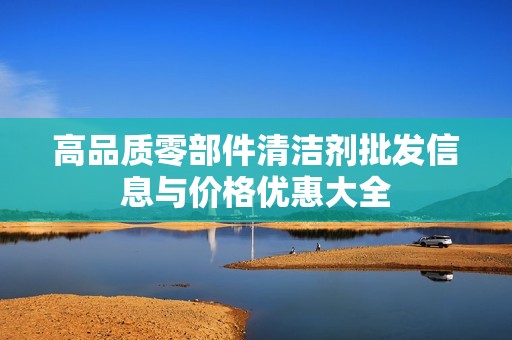 高品质零部件清洁剂批发信息与价格优惠大全