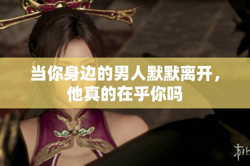 当你身边的男人默默离开，他真的在乎你吗