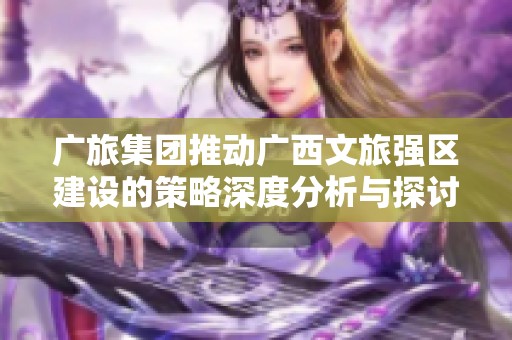 广旅集团推动广西文旅强区建设的策略深度分析与探讨