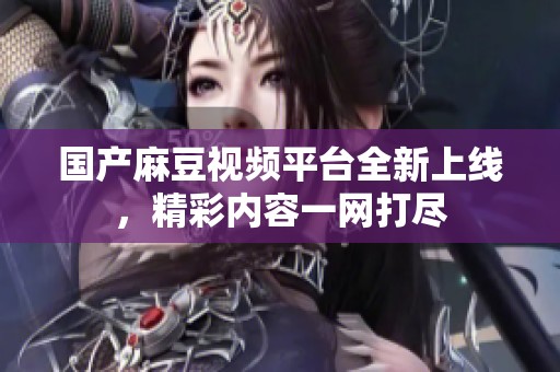 国产麻豆视频平台全新上线，精彩内容一网打尽