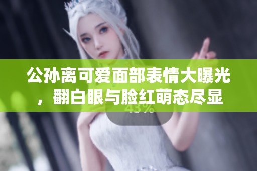 公孙离可爱面部表情大曝光，翻白眼与脸红萌态尽显