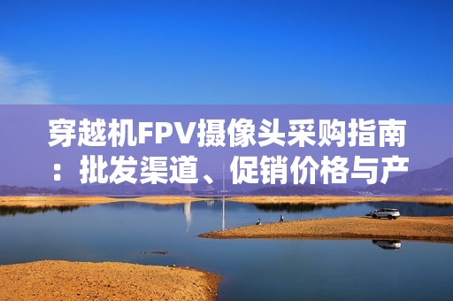 穿越机FPV摄像头采购指南：批发渠道、促销价格与产地分析