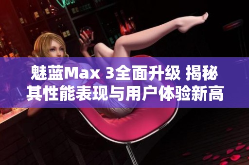 魅蓝Max 3全面升级 揭秘其性能表现与用户体验新高度