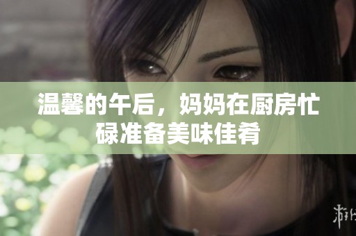 温馨的午后，妈妈在厨房忙碌准备美味佳肴
