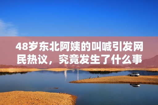 48岁东北阿姨的叫喊引发网民热议，究竟发生了什么事情